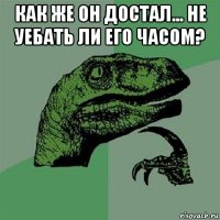 как же он достал... не уебать ли его часом? 