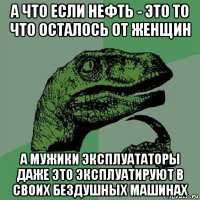 а что если нефть - это то что осталось от женщин а мужики эксплуататоры даже это эксплуатируют в своих бездушных машинах