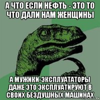 а что если нефть - это то что дали нам женщины а мужики-эксплуататоры даже это эксплуатируют в своих бездушных машинах