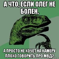 а что, если олег не болен, а просто не хочет на камеру плохо говорить про мвд?