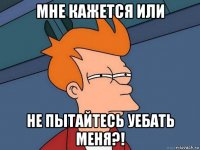 мне кажется или не пытайтесь уебать меня?!