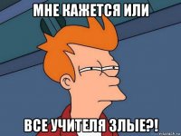 мне кажется или все учителя злые?!