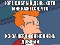 юре добрый день, хотя мне кажется, что из-за керчи он не очень добрый