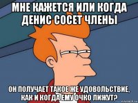 мне кажется или когда денис сосет члены он получает такое же удовольствие, как и когда ему очко лижут?