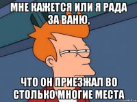 мне кажется или я рада за ваню, что он приезжал во столько многие места