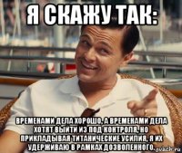 я скажу так: временами дела хорошо, а временами дела хотят выйти из под контроля, но прикладывая титанические усилия, я их удерживаю в рамках дозволенного.