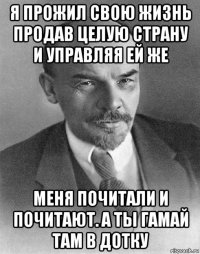 я прожил свою жизнь продав целую страну и управляя ей же меня почитали и почитают. а ты гамай там в дотку