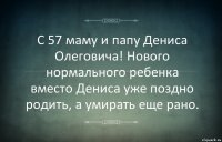 С 57 маму и папу Дениса Олеговича! Нового нормального ребенка вместо Дениса уже поздно родить, а умирать еще рано.