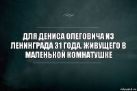 Для Дениса Олеговича из Ленинграда 31 года. Живущего в маленькой комнатушке