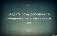 Введите рому робоченко и отберите у него хату это всё он