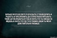 больше всего на свете я хочу быть с тобой,делить и радость и горе,прожить до старости,воспитывать твоих детей,улыбаться тебе,и знать,что ты никуда не уйдешь.и знать что где то в глубине души ты меня действительно любишь