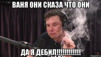 ваня они сказа что они да я дебил!!!!!!!!!!!!