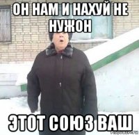 он нам и нахуй не нужон этот союз ваш