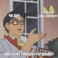 Чи Да? Что это обозначает? Как ты не знаешь? Ты дебил?