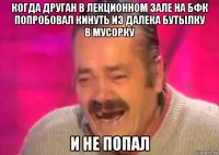 когда друган в лекционном зале на бфк попробовал кинуть из далека бутылку в мусорку и не попал