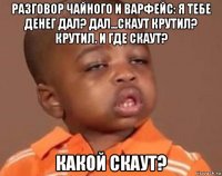 разговор чайного и варфейс: я тебе денег дал? дал...скаут крутил? крутил. и где скаут? какой скаут?