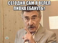 сегодня сам я велел пивка ебануть! 