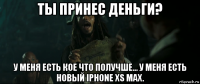 ты принес деньги? у меня есть кое что получше... у меня есть новый iphone xs max.