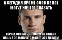 а сегодня кроме слов не все могут ничего сказать вернее сказать не могут не только лишь все, мало кто может это делать!