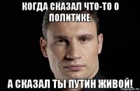 когда сказал что-то о политике. а сказал ты путин живой!