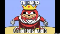 ты наклз а я король наклз