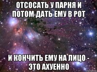 отсосать у парня и потом дать ему в рот и кончить ему на лицо - это ахуенно