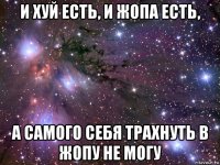 и хуй есть, и жопа есть, а самого себя трахнуть в жопу не могу