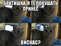 братишка, я те покушать принес вискас?