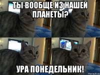 ты вообще из нашей планеты? ура понедельник!