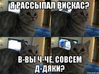 я рассыпал вискас? в-вы ч-че, совсем д-дяки?