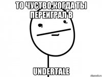 то чуство,когда ты переиграл в undertale