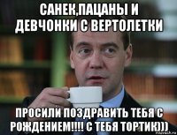 санек,пацаны и девчонки с вертолетки просили поздравить тебя с рождением!!!! с тебя тортик)))