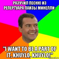 разучил песню из репертуара лайзы минелли: "i want to be a part of it, khuylo, khuylo!"