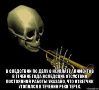  в следствии по делу о неуплате алиментов в течение года вследсвие отсуствия постоянной работы указано, что ответчик утопился в течении реки терек.