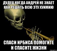 дудец когда андрей не знает как решать всю эту хуимию спаси ирбиса помогите и спасите жизни