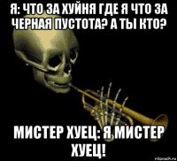 я: что за хуйня где я что за черная пустота? а ты кто? мистер хуец: я мистер хуец!