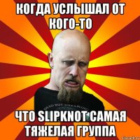 когда услышал от кого-то что slipknot самая тяжелая группа