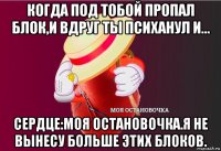 когда под тобой пропал блок,и вдруг ты психанул и... сердце:моя остановочка.я не вынесу больше этих блоков.