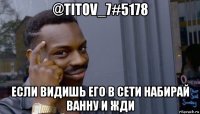 @titov_7#5178 если видишь его в сети набирай ванну и жди