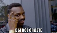  вы все сядете