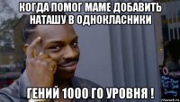 когда помог маме добавить наташу в однокласники гений 1000 го уровня !