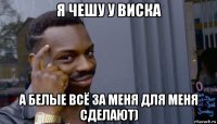 я чешу у виска а белые всё за меня для меня сделают)