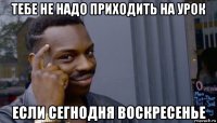 тебе не надо приходить на урок если сегнодня воскресенье