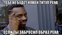 тебе не будет нужен титул рена если ты забросил образ рена