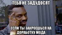 тебя не задудосят если ты закроешься на доработку мода