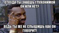 откуда ты знаешь глухонимой он или нет? ведь ты же не слышишь как он говорит!