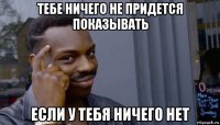 тебе ничего не придется показывать если у тебя ничего нет