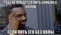 тебе не придется пить коньяк с колой если пить его без колы