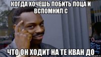 когда хочешь побить поца и вспомнил с что он ходит на те кван до