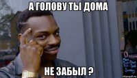 а голову ты дома не забыл ?